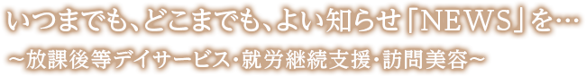 いつまでも、どこまでも、よい知らせ「NEWS」を…　～放課後等デイサービス・就労継続支援・訪問美容～