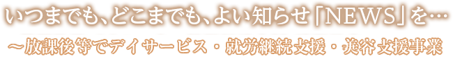 いつまでも、どこまでも、よい知らせ「NEWS」を…　～放課後等デイサービス・就労継続支援・訪問美容～